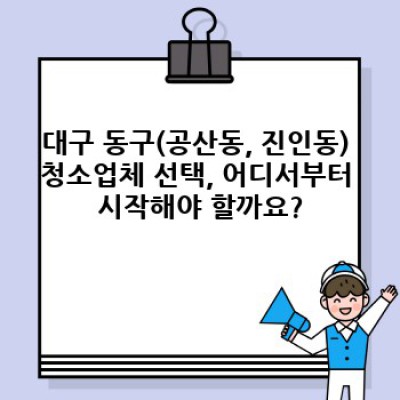 대구 동구(공산동, 진인동) 청소업체 출동: 믿을 수 있는 청소 서비스 선택 가이드